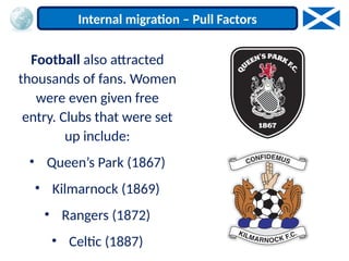 Football also attracted
thousands of fans. Women
were even given free
entry. Clubs that were set
up include:
• Queen’s Park (1867)
• Kilmarnock (1869)
• Rangers (1872)
• Celtic (1887)
Internal migration – Pull Factors
 