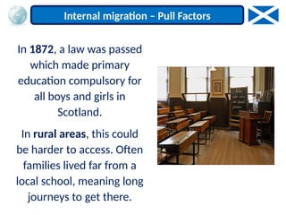 In 1872, a law was passed
which made primary
education compulsory for
all boys and girls in
Scotland.
In rural areas, this could
be harder to access. Often
families lived far from a
local school, meaning long
journeys to get there.
Internal migration – Pull Factors
 
