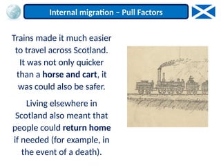 Trains made it much easier
to travel across Scotland.
It was not only quicker
than a horse and cart, it
was could also be safer.
Living elsewhere in
Scotland also meant that
people could return home
if needed (for example, in
the event of a death).
Internal migration – Pull Factors
 