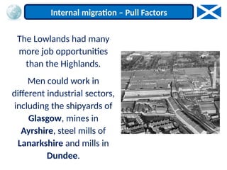 The Lowlands had many
more job opportunities
than the Highlands.
Men could work in
different industrial sectors,
including the shipyards of
Glasgow, mines in
Ayrshire, steel mills of
Lanarkshire and mills in
Dundee.
Internal migration – Pull Factors
 