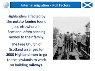 Highlanders affected by
the potato famine found
jobs elsewhere in
Scotland, often sending
money to their family.
The Free Church of
Scotland arranged for
3000 Highland men to go
to the Lowlands to work
on building railways.
Internal migration – Pull Factors
 