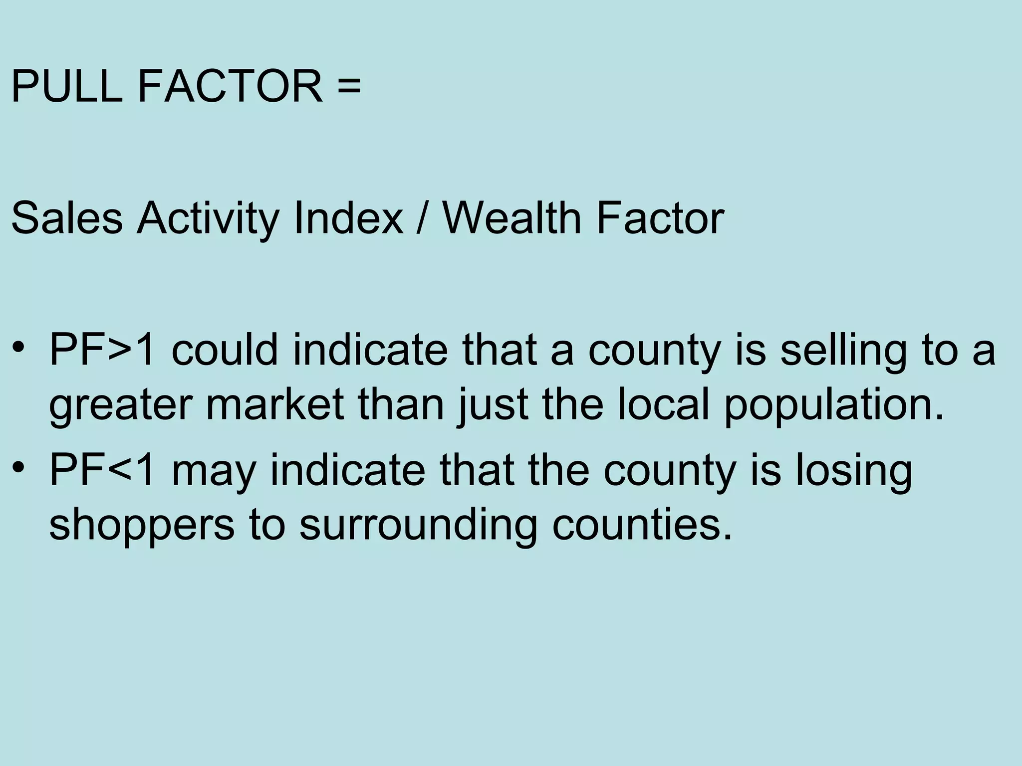 PULL FACTOR =
Sales Activity Index / Wealth Factor
• PF>1 could indicate that a county is selling to a
greater market than just the local population.
• PF<1 may indicate that the county is losing
shoppers to surrounding counties.

 