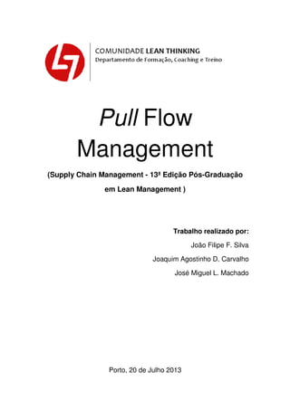 Pull Flow
Management
(Supply Chain Management - 13ª Edição Pós-Graduação
em Lean Management )
Trabalho realizado por:
João Filipe F. Silva
Joaquim Agostinho D. Carvalho
José Miguel L. Machado
Porto, 20 de Julho 2013
 