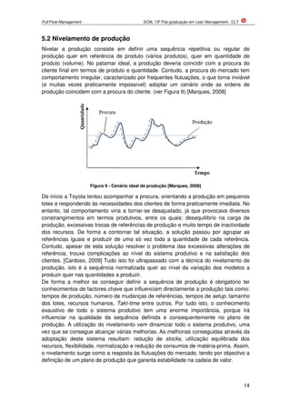 Pull Flow Management SCM, 13ª Pós-graduação em Lean Management , CLT
14
5.2 Nivelamento de produção
Nivelar a produção consiste em definir uma sequência repetitiva ou regular de
produção quer em referência de produto (vários produtos), quer em quantidade de
produto (volume). No patamar ideal, a produção deveria coincidir com a procura do
cliente final em termos de produto e quantidade. Contudo, a procura do mercado tem
comportamento irregular, caracterizado por frequentes flutuações, o que torna inviável
(e muitas vezes praticamente impossível) adoptar um cenário onde as ordens de
produção coincidem com a procura do cliente. (ver Figura 9) [Marques, 2008]
Figura 9 - Cenário ideal de produção [Marques, 2008]
De início a Toyota tentou acompanhar a procura, orientando a produção em pequenos
lotes e respondendo às necessidades dos clientes de forma praticamente imediata. No
entanto, tal comportamento viria a tornar-se desajustado, já que provocava diversos
constrangimentos em termos produtivos, entre os quais: desequilíbrio na carga de
produção, excessivas trocas de referências de produção e muito tempo de inactividade
dos recursos. De forma a contornar tal situação, a solução passou por agrupar as
referências iguais e produzir de uma só vez toda a quantidade de cada referência.
Contudo, apesar de esta solução resolver o problema das excessivas alterações de
referência, trouxe complicações ao nível do sistema produtivo e na satisfação dos
clientes. [Cardoso, 2009] Tudo isto foi ultrapassado com a técnica do nivelamento de
produção, isto é a sequência normalizada quer ao nível da variação dos modelos a
produzir quer nas quantidades a produzir.
De forma a melhor se conseguir definir a sequência de produção é obrigatório ter
conhecimentos de factores chave que influenciam directamente a produção tais como:
tempos de produção, número de mudanças de referências, tempos de setup, tamanho
dos lotes, recursos humanos, Takt-time entre outros. Por tudo isto, o conhecimento
exaustivo de todo o sistema produtivo tem uma enorme importância, porque irá
influenciar na qualidade da sequência definida e consequentemente no plano de
produção. A utilização do nivelamento vem dinamizar todo o sistema produtivo, uma
vez que se consegue alcançar várias melhorias. As melhorias conseguidas através da
adoptação deste sistema resultam: redução de stocks, utilização equilibrada dos
recursos, flexibilidade, normalização e redução de consumos de matéria-prima. Assim,
o nivelamento surge como a resposta às flutuações do mercado, tendo por objectivo a
definição de um plano de produção que garanta estabilidade na cadeia de valor.
 