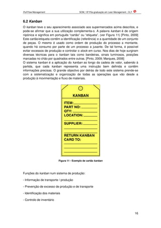 Pull Flow Management SCM, 13ª Pós-graduação em Lean Management , CLT
16
6.2 Kanban
O kanban teve o seu aparecimento associado aos supermercados acima descritos, e
pode-se afirmar que a sua utilização complementa-o. A palavra kanban é de origem
nipónica e significa em português “cartão” ou “etiqueta”. (ver Figura 11) [Pinto, 2009]
Este cartão/etiqueta contêm a identificação (referência) e a quantidade de um conjunto
de peças. O mesmo é usado como ordem de produção do processo a montante,
quando há consumo por parte de um processo a jusante. De tal forma, é possível
evitar excessos de produção e controlar o stock em curso. Nos dias de hoje surgiram
diversas técnicas para o kanban tais como bandeiras, sinais luminosos, posições
marcadas no chão por quadrados entre outras. [Pinto, 2009; Marques, 2008]
O sistema kanban é a aplicação do kanban ao longo da cadeia de valor, sabendo à
partida, que cada kanban representa uma instrução bem definida e contêm
informações precisas. O grande objectivo por detrás de todo este sistema prende-se
com a sistematização e organização de todas as operações que vão desde a
produção à movimentação e fluxo de materiais.
Figura 11 - Exemplo de cartão kanban
Funções do kanban num sistema de produção:
- Informação de transporte / produção
- Prevenção de excesso de produção e de transporte
- Identificação dos materiais
- Controlo de inventário
 