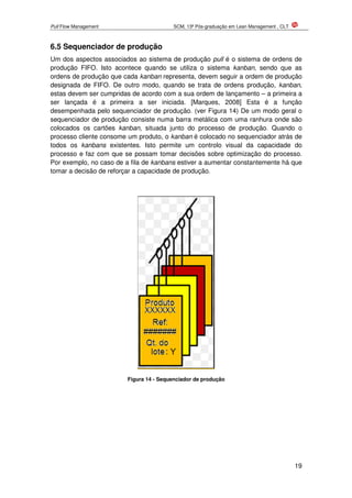 Pull Flow Management SCM, 13ª Pós-graduação em Lean Management , CLT
19
6.5 Sequenciador de produção
Um dos aspectos associados ao sistema de produção pull é o sistema de ordens de
produção FIFO. Isto acontece quando se utiliza o sistema kanban, sendo que as
ordens de produção que cada kanban representa, devem seguir a ordem de produção
designada de FIFO. De outro modo, quando se trata de ordens produção, kanban,
estas devem ser cumpridas de acordo com a sua ordem de lançamento – a primeira a
ser lançada é a primeira a ser iniciada. [Marques, 2008] Esta é a função
desempenhada pelo sequenciador de produção. (ver Figura 14) De um modo geral o
sequenciador de produção consiste numa barra metálica com uma ranhura onde são
colocados os cartões kanban, situada junto do processo de produção. Quando o
processo cliente consome um produto, o kanban é colocado no sequenciador atrás de
todos os kanbans existentes. Isto permite um controlo visual da capacidade do
processo e faz com que se possam tomar decisões sobre optimização do processo.
Por exemplo, no caso de a fila de kanbans estiver a aumentar constantemente há que
tomar a decisão de reforçar a capacidade de produção.
Figura 14 - Sequenciador de produção
 