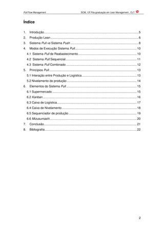 Pull Flow Management SCM, 13ª Pós-graduação em Lean Management , CLT
2
Índice
1. Introdução..............................................................................................................5
2. Produção Lean ......................................................................................................6
3. Sistema Pull vs Sistema Push ...............................................................................8
4. Modos de Execução Sistema Pull........................................................................10
4.1 Sistema Pull de Reabastecimento....................................................................10
4.2 Sistema Pull Sequencial...................................................................................11
4.3 Sistema Pull Combinado ..................................................................................12
5. Princípios Pull......................................................................................................13
5.1 Interação entre Produção e Logística................................................................13
5.2 Nivelamento de produção .................................................................................14
6. Elementos do Sistema Pull ..................................................................................15
6.1 Supermercado ..................................................................................................15
6.2 Kanban .............................................................................................................16
6.3 Caixa de Logística.............................................................................................17
6.4 Caixa de Nivelamento.......................................................................................18
6.5 Sequenciador de produção ...............................................................................19
6.6 Mizusumashi.....................................................................................................20
7. Conclusão............................................................................................................21
8. Bibliografia...........................................................................................................22
 