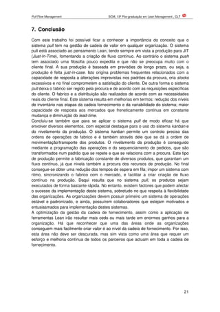Pull Flow Management SCM, 13ª Pós-graduação em Lean Management , CLT
21
7. Conclusão
Com este trabalho foi possível ficar a conhecer a importância do conceito que o
sistema pull tem na gestão de cadeia de valor em qualquer organização. O sistema
pull está associado ao pensamento Lean, tendo sempre em vista a produção para JIT
(Just-In-Time), fomentando a criação de fluxo contínuo. Ao contrário o sistema push
tem associado uma filosofia pouco expedita e que não se preocupa muito com o
cliente final. A sua produção é baseada em previsões de longo prazo, ou seja, a
produção é feita just-in-case. Isto origina problemas frequentes relacionados com a
capacidade de resposta a alterações imprevistas nos padrões da procura, cria stocks
excessivos e no final comprometem a satisfação do cliente. De outra forma o sistema
pull deixa o fabrico ser regido pela procura e de acordo com as requisições específicas
do cliente. O fabrico e a distribuição são realizados de acordo com as necessidades
reais do cliente final. Este sistema resulta em melhorias em termos: redução dos níveis
de inventário nas etapas da cadeia fornecimento e da variabilidade do sistema; maior
capacidade de resposta aos mercados que freneticamente continua em constante
mudança e diminuição do lead-time.
Concluiu-se também que para se aplicar o sistema pull de modo eficaz há que
envolver diversos elementos, com especial destaque para o uso do sistema kanban e
do nivelamento da produção. O sistema kanban permite um controlo preciso das
ordens de operações de fabrico e é também através dele que se dá a ordem de
movimentação/transporte dos produtos. O nivelamento da produção é conseguido
mediante a programação das operações e do sequenciamento de pedidos, que são
transformados num padrão que se repete e que se relaciona com a procura. Este tipo
de produção permite a fabricação constante de diversos produtos, que garantam um
fluxo contínuo, já que nivela também a procura dos recursos de produção. No final
consegue-se obter uma redução dos tempos de espera em fila; impor um sistema com
ritmo, sincronizando o fabrico com o mercado, e facilitar a criar criação de fluxo
contínuo na produção. Daqui resulta que no sistema pull, os produtos sejam
executados de forma bastante rápida. No entanto, existem factores que podem afectar
o sucesso da implementação deste sistema, sobretudo no que respeita à flexibilidade
das organizações. As organizações devem possuir primeiro um sistema de operações
estável e padronizado, e ainda, possuírem colaboradores que estejam motivados e
entusiasmados para implementação destes sistemas.
A optimização da gestão da cadeia de fornecimento, assim como a aplicação de
ferramentas Lean irão resultar mais cedo ou mais tarde em enormes ganhos para a
organização. Há que reconhecer que uma das áreas onde as organizações
conseguem mais facilmente criar valor é ao nível da cadeia de fornecimento. Por isso,
esta área não deve ser descurada, mas sim vista como uma área que requer um
esforço e melhoria contínua de todos os parceiros que actuam em toda a cadeia de
fornecimento.
 