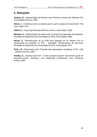 Pull Flow Management SCM, 13ª Pós-graduação em Lean Management , CLT
22
8. Bibliografia
Cardoso, R., Implementação da Filosofia Lean Production através dos Sistemas Pull,
Universidade de Aveiro, 2009
Daniel, J., “A diferença entre os sistemas push e pull na cadeia de fornecimento.” The
Lean insight, 2012
Feltovic, J., Improving Workshop Efficiency, Autoinc.online Edition, 2004
Marques, G., Implementação do sistema pull na secção de preparação de acessórios,
Faculdade de Engenharia da Universidade do Porto, Feup edições, 2008
Novais, C., Parametrização de um ERP para obtenção de um Sistema Pull no
planeamento da produção na STA – Sociedade Transformadora de Alumínios,
Faculdade de Engenharia da Universidade do Porto, Feup edições, 2010
Pinto, J.P., Pensamento Lean: A filosofia das organizações vencedoras, 3ª Ed., Lidel
– Edições Técnicas, 2009
Smalley, A., Creating Level Pull – A lean production-system improvement guide for
production-control, operations, and engineering professionals, Lean Enterprise
Institute, 2004
 