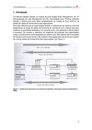 Pull Flow Management SCM, 13ª Pós-graduação em Lean Management , CLT
5
1. Introdução
O presente trabalho inserido no módulo de Lean Supply Chain Management, da 13ª
pós-graduação de Lean Management da CTL, Comunidade Lean Thinking, pretende
estudar o sistema pull como factor preponderante na criação do fluxo contínuo na
gestão da cadeia de fornecimento das organizações.
Uma das melhorias que as organizações tendem a implementar de maneira a eliminar
desperdícios ao longo da cadeia de fornecimento, prende-se com o fabrico dos seus
produtos na quantidade desejada e no momento certo, mas deixando o cliente liderar
o processo. De maneira a satisfazer as exigências de produção das organizações
surgiu uma ferramenta Lean designada por sistema pull. Este sistema deve ser gerido
de maneira contínua de forma a não existirem interrupções dos três fluxos que existem
ao nível da cadeia de fornecimento das organizações. (ver Figura 1)
Figura 1 - Cadeia de fornecimento e os três fluxos (materiais, informação, dinheiro/capital) [Pinto,
2009]
 