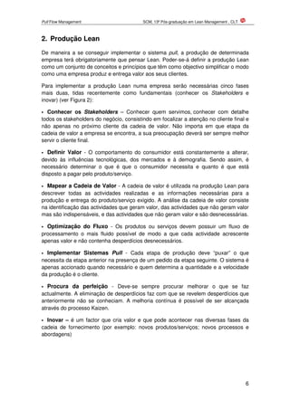 Pull Flow Management SCM, 13ª Pós-graduação em Lean Management , CLT
6
2. Produção Lean
De maneira a se conseguir implementar o sistema pull, a produção de determinada
empresa terá obrigatoriamente que pensar Lean. Poder-se-á definir a produção Lean
como um conjunto de conceitos e princípios que têm como objectivo simplificar o modo
como uma empresa produz e entrega valor aos seus clientes.
Para implementar a produção Lean numa empresa serão necessárias cinco fases
mais duas, tidas recentemente como fundamentais (conhecer os Stakeholders e
inovar) (ver Figura 2):
Conhecer os Stakeholders – Conhecer quem servimos, conhecer com detalhe
todos os stakeholders do negócio, consistindo em focalizar a atenção no cliente final e
não apenas no próximo cliente da cadeia de valor. Não importa em que etapa da
cadeia de valor a empresa se encontra, a sua preocupação deverá ser sempre melhor
servir o cliente final.
Definir Valor - O comportamento do consumidor está constantemente a alterar,
devido às influências tecnológicas, dos mercados e à demografia. Sendo assim, é
necessário determinar o que é que o consumidor necessita e quanto é que está
disposto a pagar pelo produto/serviço.
Mapear a Cadeia de Valor - A cadeia de valor é utilizada na produção Lean para
descrever todas as actividades realizadas e as informações necessárias para a
produção e entrega do produto/serviço exigido. A análise da cadeia de valor consiste
na identificação das actividades que geram valor, das actividades que não geram valor
mas são indispensáveis, e das actividades que não geram valor e são desnecessárias.
Optimização do Fluxo - Os produtos ou serviços devem possuir um fluxo de
processamento o mais fluido possível de modo a que cada actividade acrescente
apenas valor e não contenha desperdícios desnecessários.
Implementar Sistemas Pull - Cada etapa de produção deve “puxar” o que
necessita da etapa anterior na presença de um pedido da etapa seguinte. O sistema é
apenas accionado quando necessário e quem determina a quantidade e a velocidade
da produção é o cliente.
Procura da perfeição - Deve-se sempre procurar melhorar o que se faz
actualmente. A eliminação de desperdícios faz com que se revelem desperdícios que
anteriormente não se conheciam. A melhoria contínua é possível de ser alcançada
através do processo Kaizen.
Inovar – é um factor que cria valor e que pode acontecer nas diversas fases da
cadeia de fornecimento (por exemplo: novos produtos/serviços; novos processos e
abordagens)
 