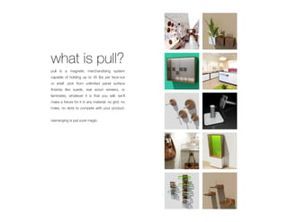 what is pull?
pull is a magnetic merchandising system
capable of holding up to 35 lbs per face-out
or shelf. pick from unlimited panel surface
finishes like suede, real wood veneers, or
laminates. whatever it is that you sell, we’ll
make a fixture for it in any material. no grid, no
holes, no slots to compete with your product.


rearranging is just pure magic.
 