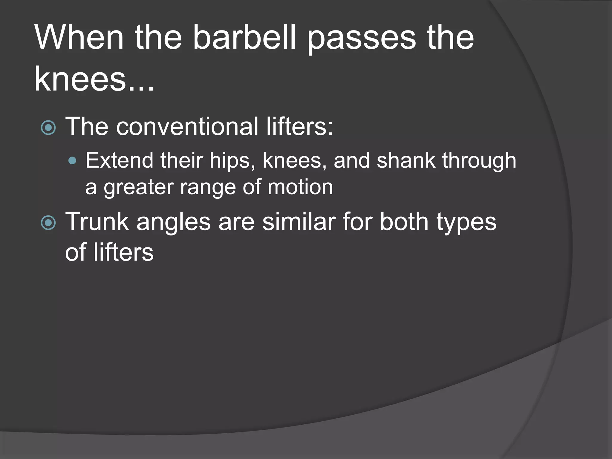 When the barbell passes the 
knees... 
 The conventional lifters: 
 Extend their hips, knees, and shank through 
a greater range of motion 
 Trunk angles are similar for both types 
of lifters 
 