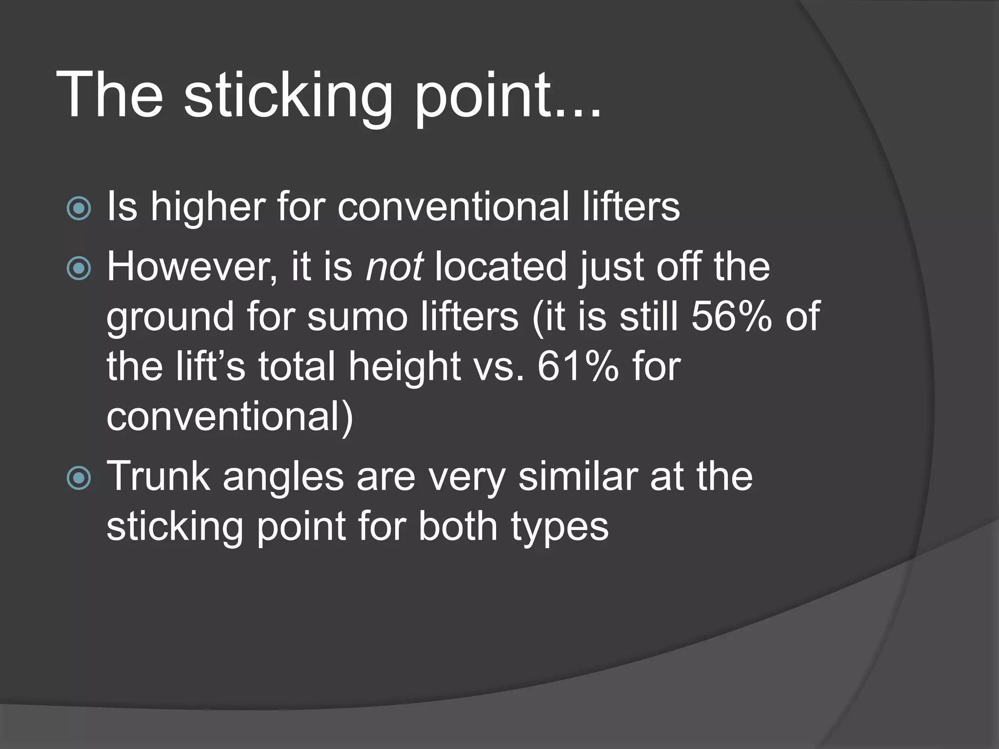 The sticking point... 
 Is higher for conventional lifters 
 However, it is not located just off the 
ground for sumo lifters (it is still 56% of 
the lift’s total height vs. 61% for 
conventional) 
 Trunk angles are very similar at the 
sticking point for both types 
 