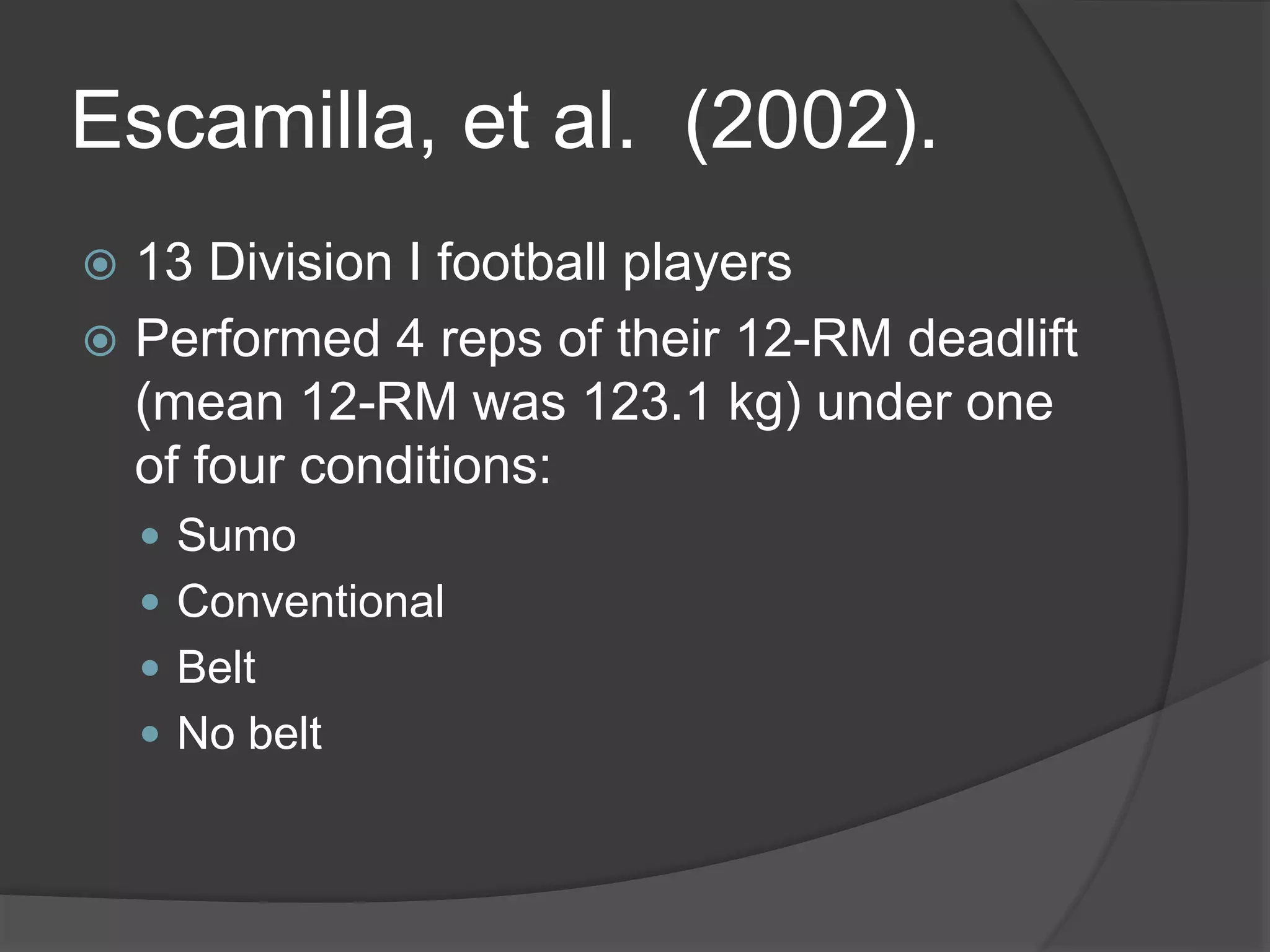 Escamilla, et al. (2002). 
 13 Division I football players 
 Performed 4 reps of their 12-RM deadlift 
(mean 12-RM was 123.1 kg) under one 
of four conditions: 
 Sumo 
 Conventional 
 Belt 
 No belt 
 