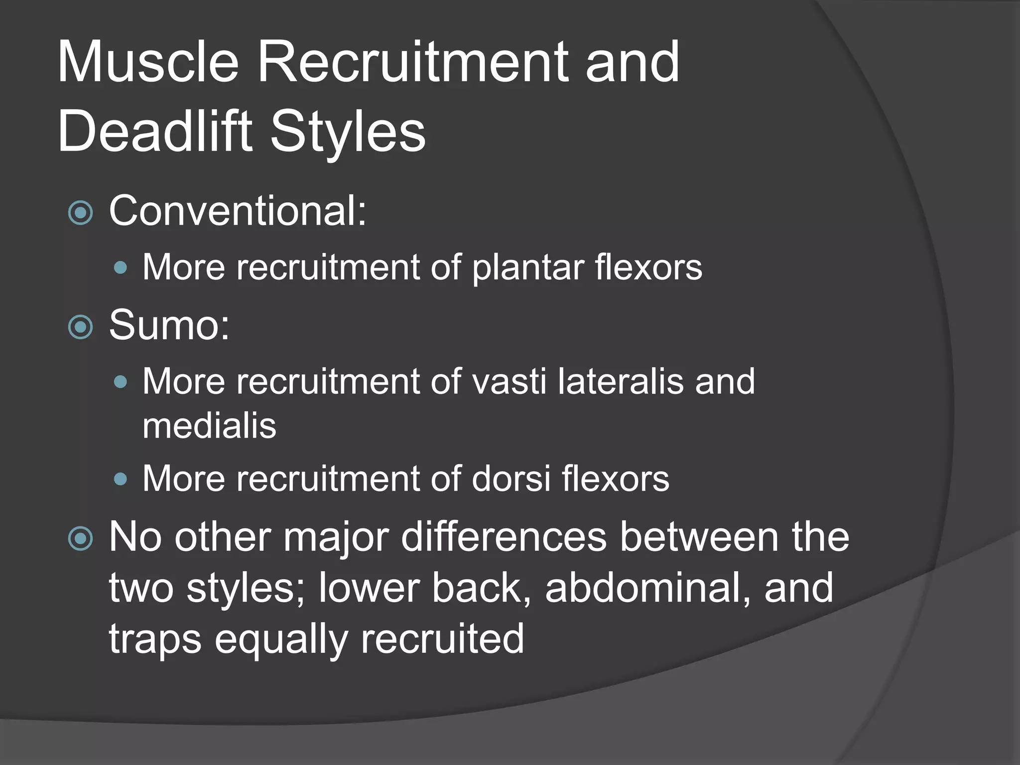 Muscle Recruitment and 
Deadlift Styles 
 Conventional: 
 More recruitment of plantar flexors 
 Sumo: 
 More recruitment of vasti lateralis and 
medialis 
 More recruitment of dorsi flexors 
 No other major differences between the 
two styles; lower back, abdominal, and 
traps equally recruited 
 