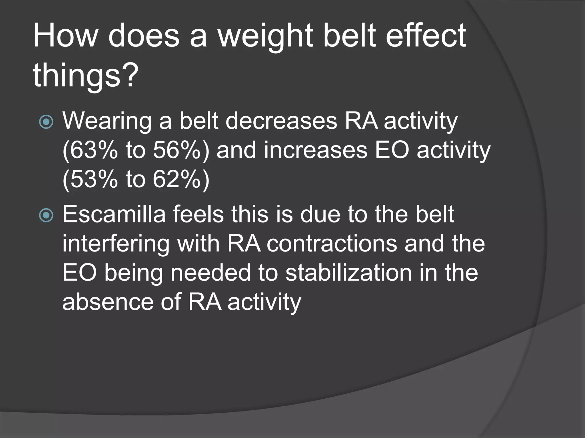 How does a weight belt effect 
things? 
 Wearing a belt decreases RA activity 
(63% to 56%) and increases EO activity 
(53% to 62%) 
 Escamilla feels this is due to the belt 
interfering with RA contractions and the 
EO being needed to stabilization in the 
absence of RA activity 
 