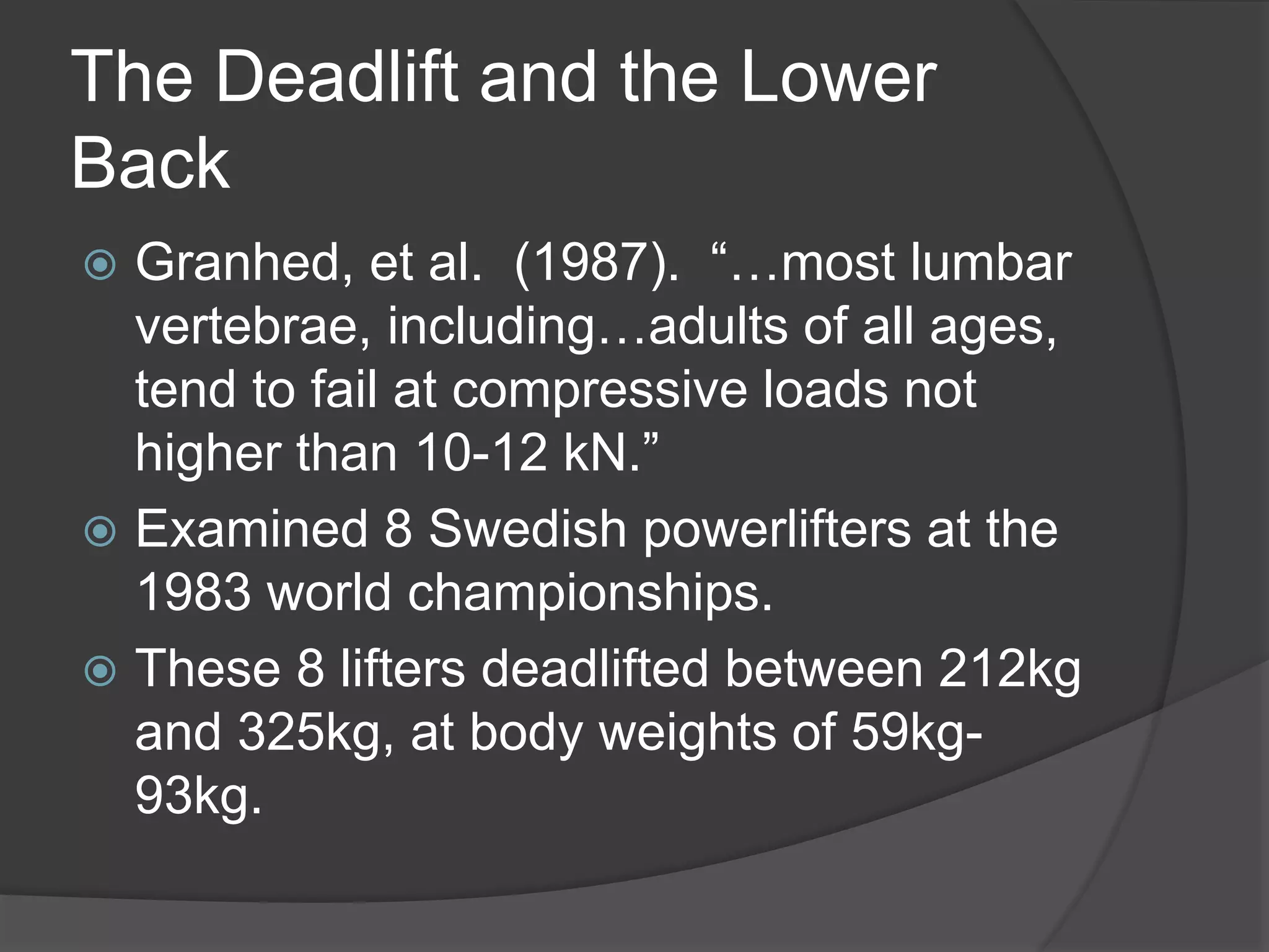 The Deadlift and the Lower 
Back 
 Granhed, et al. (1987). “…most lumbar 
vertebrae, including…adults of all ages, 
tend to fail at compressive loads not 
higher than 10-12 kN.” 
 Examined 8 Swedish powerlifters at the 
1983 world championships. 
 These 8 lifters deadlifted between 212kg 
and 325kg, at body weights of 59kg- 
93kg. 
 