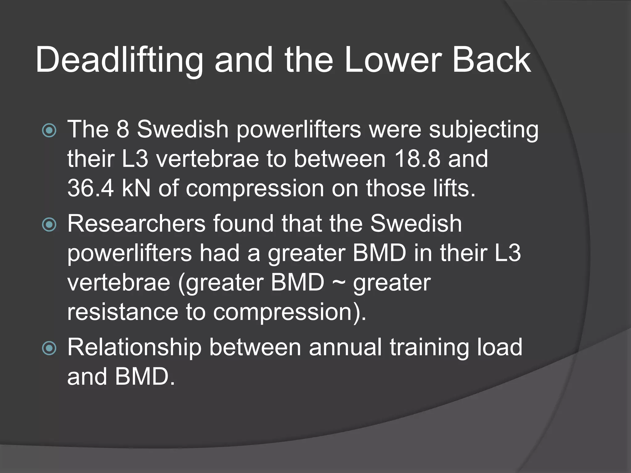Deadlifting and the Lower Back 
 The 8 Swedish powerlifters were subjecting 
their L3 vertebrae to between 18.8 and 
36.4 kN of compression on those lifts. 
 Researchers found that the Swedish 
powerlifters had a greater BMD in their L3 
vertebrae (greater BMD ~ greater 
resistance to compression). 
 Relationship between annual training load 
and BMD. 
 