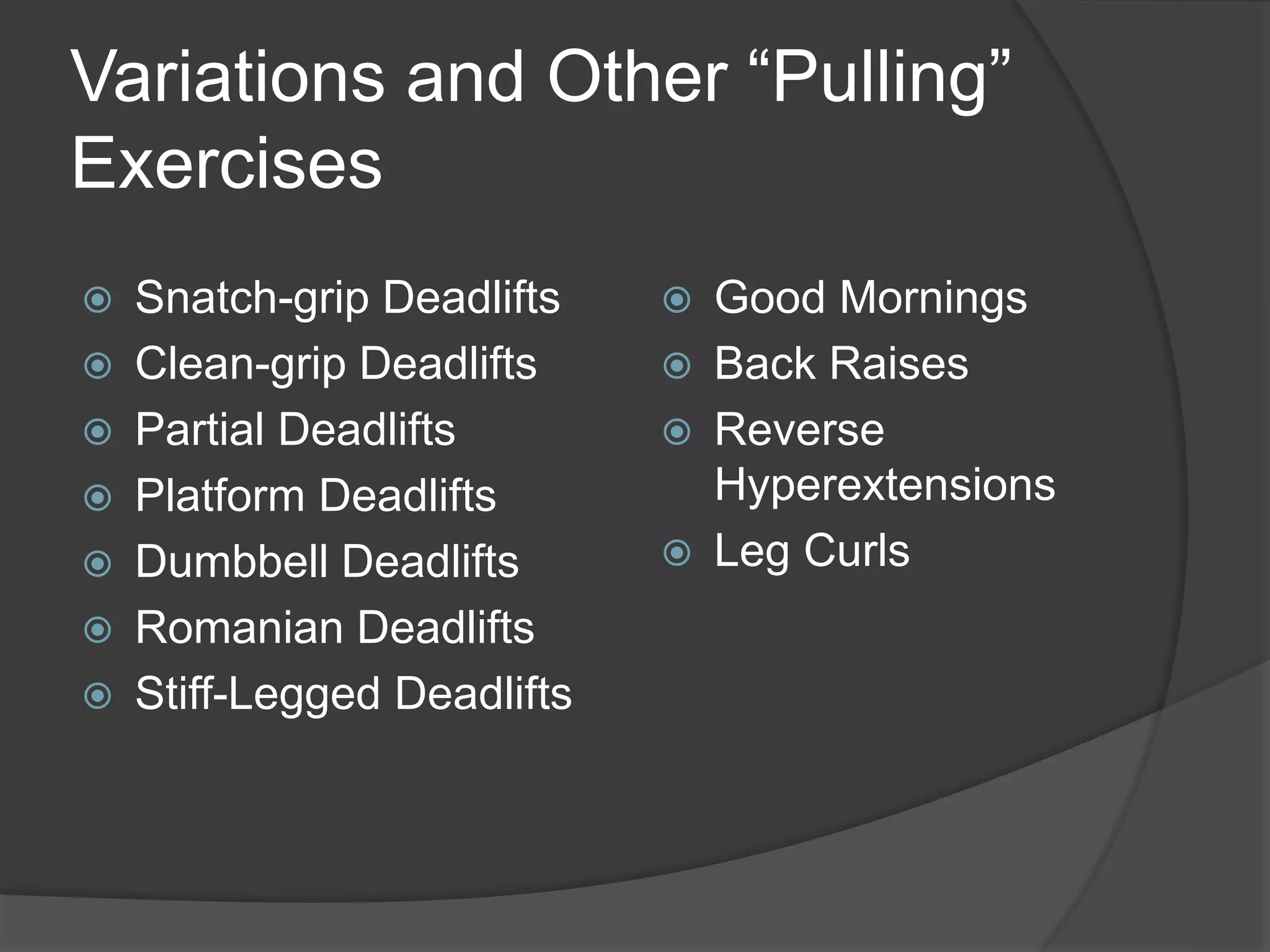 Variations and Other “Pulling” 
Exercises 
 Snatch-grip Deadlifts 
 Clean-grip Deadlifts 
 Partial Deadlifts 
 Platform Deadlifts 
 Dumbbell Deadlifts 
 Romanian Deadlifts 
 Stiff-Legged Deadlifts 
 Good Mornings 
 Back Raises 
 Reverse 
Hyperextensions 
 Leg Curls 
