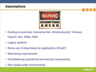 16
Assumptions
• Existing on-premises ‘enterprise-like’ infrastructure(s): Vmware,
HyperV, Xen, SANs, NAS"
• Legacy systems"
• Some use of cloud today for applications (Email?)"
• Web facing requirements"
• Overwhelming operational and security requirements"
• Non cookie-cutter environments
 