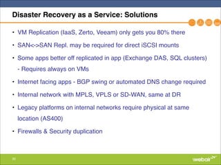 35
Disaster Recovery as a Service: Solutions
• VM Replication (IaaS, Zerto, Veeam) only gets you 80% there"
• SAN<->SAN Repl. may be required for direct iSCSI mounts"
• Some apps better off replicated in app (Exchange DAS, SQL clusters)
- Requires always on VMs"
• Internet facing apps - BGP swing or automated DNS change required"
• Internal network with MPLS, VPLS or SD-WAN, same at DR"
• Legacy platforms on internal networks require physical at same
location (AS400)"
• Firewalls & Security duplication
 
