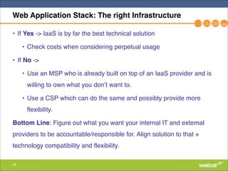 46
Web Application Stack: The right Infrastructure
• If Yes -> IaaS is by far the best technical solution "
• Check costs when considering perpetual usage"
• If No -> "
• Use an MSP who is already built on top of an IaaS provider and is
willing to own what you don’t want to."
• Use a CSP which can do the same and possibly provide more
flexibility."
Bottom Line: Figure out what you want your internal IT and external
providers to be accountable/responsible for. Align solution to that +
technology compatibility and flexibility.
 