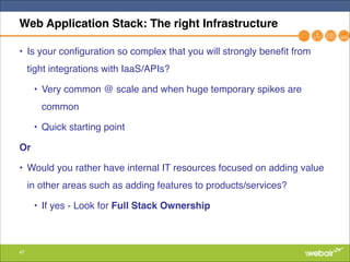 47
Web Application Stack: The right Infrastructure
• Is your configuration so complex that you will strongly benefit from
tight integrations with IaaS/APIs?"
• Very common @ scale and when huge temporary spikes are
common"
• Quick starting point"
Or!
• Would you rather have internal IT resources focused on adding value
in other areas such as adding features to products/services?"
• If yes - Look for Full Stack Ownership
 
