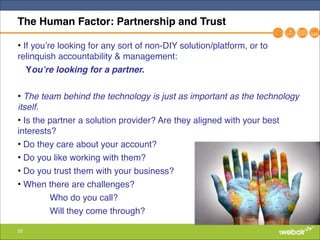 53
The Human Factor: Partnership and Trust
• If you’re looking for any sort of non-DIY solution/platform, or to
relinquish accountability & management: "
You’re looking for a partner.!
"
• The team behind the technology is just as important as the technology
itself."
• Is the partner a solution provider? Are they aligned with your best
interests?"
• Do they care about your account? "
• Do you like working with them? "
• Do you trust them with your business?"
• When there are challenges?"
" Who do you call?"
" Will they come through?
 