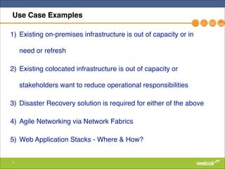 7
Use Case Examples
1) Existing on-premises infrastructure is out of capacity or in
need or refresh"
2) Existing colocated infrastructure is out of capacity or
stakeholders want to reduce operational responsibilities"
3) Disaster Recovery solution is required for either of the above"
4) Agile Networking via Network Fabrics"
5) Web Application Stacks - Where & How?
 