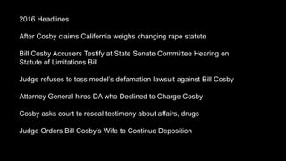 2016 Headlines
After Cosby claims California weighs changing rape statute
Bill Cosby Accusers Testify at State Senate Committee Hearing on
Statute of Limitations Bill
Judge refuses to toss models defamation lawsuit against Bill Cosby
Attorney General hires DA who Declined to Charge Cosby
Cosby asks court to reseal testimony about affairs, drugs
Judge Orders Bill Cosbys Wife to Continue Deposition
 