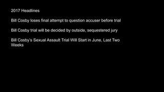 2017 Headlines
Bill Cosby loses final attempt to question accuser before trial
Bill Cosby trial will be decided by outside, sequestered jury
Bill Cosbys Sexual Assault Trial Will Start in June, Last Two
Weeks
 