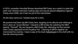 In 2014, comedian Hannibal Buress described Bill Cosby as a rapist in a joke that
went viral. Women had been making rape and sexual assault allegations against
Cosby since 2000, but it had not yet hit the mainstream.
As the story came out, I looked away for a time.
My parents had been big Bill Cosby fans, laughing at his albums and referring to
me in utero as "Junior Barnes". I became a Bill Cosby fan watching the HBO
special, "Himself". My son became a Bill Cosby fan, attending his first concert
when Cosby appeared at the Puyallup Fair. Listening to MP3s together we
memorized his routines. I kept a copy of his book Fatherhood on the shelf with my
favorite clowning books.
 