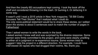And then the (nearly 60) accusations kept coming. I took the book off the
shelf and considered throwing it in the trash. Or burning it. Or defacing it in
some way.
It wasn't until I read a 2015 article in New York magazine, "35 Bill Cosby
Accusers Tell Their Stories" that I realized what I could do.
The only socio-political statement would be to share these stories, so I edited
down the stories to about 5 sentences each to match the number of pages in
Fatherhood.
Then I asked women to write the words in the book.
I asked women I knew well and was surprised by the diverse response. Some
women were firmly committed to the project, and some were clearly unwilling
to either sit in judgment or re-experience trauma. Some women tried to
suggest I take the project in a different direction. For example, I could have
interviewed 35 rapists who had drugged their victims. No, thank you.
 