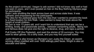 As the project continued, I began to ask women I did not know very well or had
not seen in years, and I even posted an Ask on the Buy Nothing Olympia page
for participants.
Soon I was shuttling the book across town and across state lines. It was
cathartic and empowering for the participants.
The idea for the pedestal grew from the idea that I wanted to constrict the book
to a fixed location for Arts Walk. I also wanted to keep the book above the
height of small children.
My son is now 13 years old, and I want him to understand that sex can be a
thrilling, lovely, and passionate activity... between consenting adults. Being rich
and famous does not give one the right to deceive, drug, and rape a partner.
Pull Cosby Off (the Pedestal), and read the stories of 35 survivors. You may
want to wear gloves. It's a dirty book, and you may find yourself soiled.
Justin Wright is also known as Olympia's own Jusby the Clown, an award-
winning clown credited with over 1400 willingly pied faces. Wright is also an
educator and father.
 