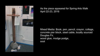 As the piece appeared for Spring Arts Walk
April 22-23, 2016
Mixed Media: Book, pen, pencil, crayon, collage,
concrete pier block, steel cable, locally sourced
Douglas Fir,
wood glue, modge podge,
soot
 