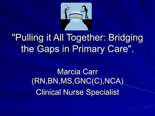&quot;Pulling it All Together: Bridging the Gaps in Primary Care&quot;. Marcia Carr (RN,BN,MS,GNC(C),NCA) Clinical Nurse Specialist 