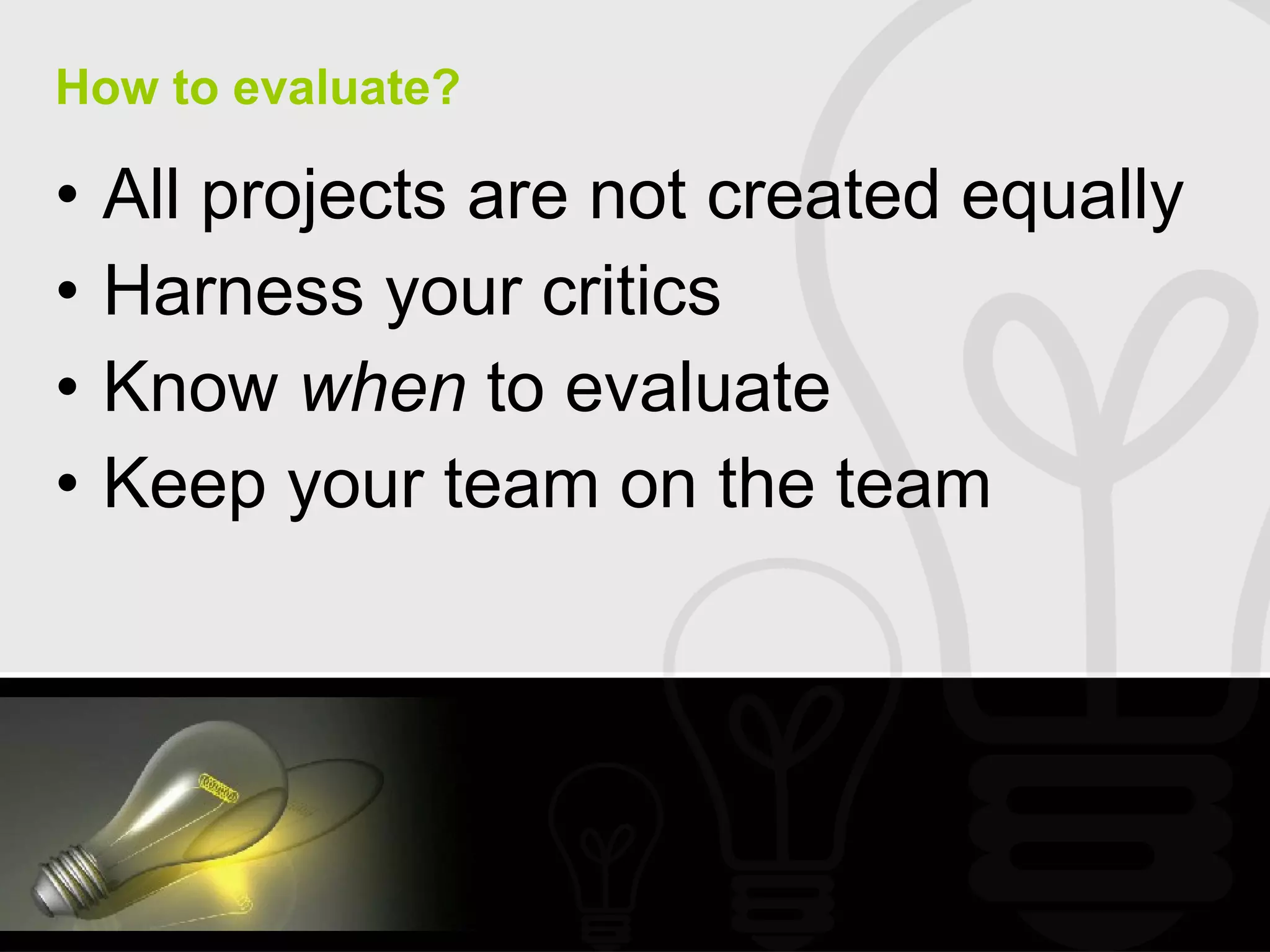 How to evaluate? All projects are not created equally Harness your critics Know  when  to evaluate Keep your team on the team 