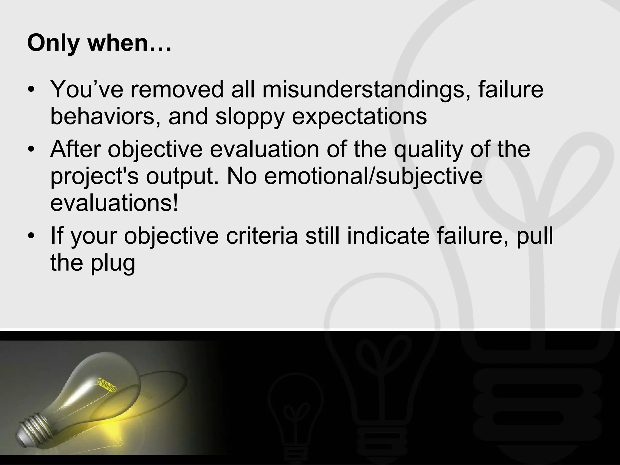 Only when… You’ve removed all misunderstandings, failure behaviors, and sloppy expectations After objective evaluation of the quality of the project's output. No emotional/subjective evaluations!  If your objective criteria still indicate failure, pull the plug 