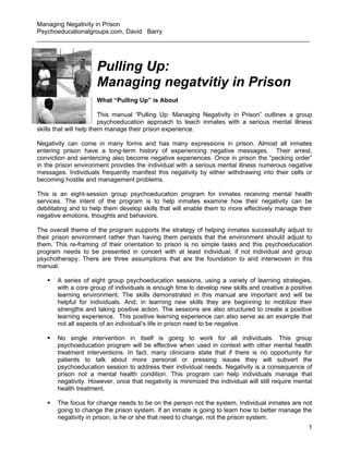 Managing Negativity in Prison
Psychoeducationalgroups.com, David Barry
______________________________________________________________________________



                     Pulling Up:
                     Managing negatvitiy in Prison
                     What “Pulling Up” is About

                         This manual “Pulling Up: Managing Negativity in Prison” outlines a group
                         psychoeducation approach to teach inmates with a serious mental illness
skills that will help them manage their prison experience.

Negativity can come in many forms and has many expressions in prison. Almost all inmates
entering prison have a long-term history of experiencing negative messages. Their arrest,
conviction and sentencing also become negative experiences. Once in prison the “pecking order”
in the prison environment provides the individual with a serious mental illness numerous negative
messages. Individuals frequently manifest this negativity by either withdrawing into their cells or
becoming hostile and management problems.

This is an eight-session group psychoeducation program for inmates receiving mental health
services. The intent of the program is to help inmates examine how their negativity can be
debilitating and to help them develop skills that will enable them to more effectively manage their
negative emotions, thoughts and behaviors.

The overall theme of the program supports the strategy of helping inmates successfully adjust to
their prison environment rather than having them persists that the environment should adjust to
them. This re-framing of their orientation to prison is no simple tasks and this psychoeducation
program needs to be presented in concert with at least individual, if not individual and group
psychotherapy. There are three assumptions that are the foundation to and interwoven in this
manual.

      A series of eight group psychoeducation sessions, using a variety of learning strategies,
       with a core group of individuals is enough time to develop new skills and creative a positive
       learning environment. The skills demonstrated in this manual are important and will be
       helpful for individuals. And, in learning new skills they are beginning to mobilize their
       strengths and taking positive action. The sessions are also structured to create a positive
       learning experience. This positive learning experience can also serve as an example that
       not all aspects of an individual’s life in prison need to be negative.

      No single intervention in itself is going to work for all individuals. This group
       psychoeducation program will be effective when used in context with other mental health
       treatment interventions. In fact, many clinicians state that if there is no opportunity for
       patients to talk about more personal or pressing issues they will subvert the
       psychoeducation session to address their individual needs. Negativity is a consequence of
       prison not a mental health condition. This program can help individuals manage that
       negativity. However, once that negativity is minimized the individual will still require mental
       health treatment.

      The focus for change needs to be on the person not the system. Individual inmates are not
       going to change the prison system. If an inmate is going to learn how to better manage the
       negativity in prison, is he or she that need to change, not the prison system.
                                                                                                    1
 