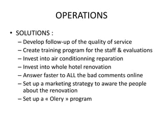 OPERATIONS
• SOLUTIONS :
 ▫ Develop follow-up of the quality of service
 ▫ Create training program for the staff & evaluations
 ▫ Invest into air conditionning reparation
 ▫ Invest into whole hotel renovation
 ▫ Answer faster to ALL the bad comments online
 ▫ Set up a marketing strategy to aware the people
   about the renovation
 ▫ Set up a « Olery » program
 