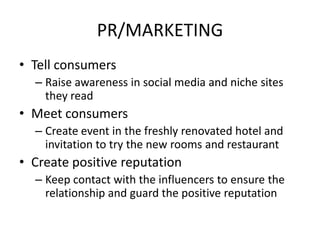 PR/MARKETING
• Tell consumers
 ▫ Raise awareness in social media and niche sites
   they read
• Meet consumers
 ▫ Create event in the freshly renovated hotel and
   invitation to try the new rooms and restaurant
• Create positive reputation
 ▫ Keep contact with the influencers to ensure the
   relationship and guard the positive reputation
 