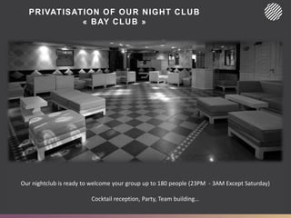 PRIVATISATION OF OUR NIGHT CLUB
« BAY CLUB »
Our nightclub is ready to welcome your group up to 180 people (23PM - 3AM Except Saturday)
Cocktail reception, Party, Team building…
 