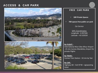 ACCESS & CAR PARK
FREE CAR PARK
• 180 Private Spaces
• 700 spaces free public car park
Car Service
GPS Coordinates
Longitude - 6.947446
Latitude – 43.529259
By FLIGHT :
International Nice Côte d’Azur Airport
: 25 min Cannes Mandelieu Airport for
private Flights
By TRAIN :
Cannes Train Station : 10 min by Taxi
By CAR :
Highway A8 – Exit N°40 – signposting
Hotel
 
