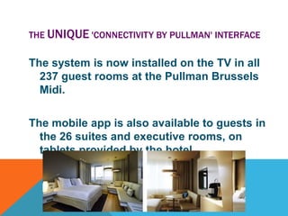 THE UNIQUE 'CONNECTIVITY BY PULLMAN' INTERFACE

The system is now installed on the TV in all
237 guest rooms at the Pullman Brussels
Midi.
The mobile app is also available to guests in
the 26 suites and executive rooms, on
tablets provided by the hotel.

 