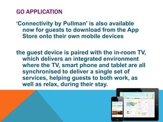 GO APPLICATION
'Connectivity by Pullman' is also available

now for guests to download from the App
Store onto their own mobile devices
the guest device is paired with the in-room TV,
which delivers an integrated environment
where the TV, smart phone and tablet are all
synchronised to deliver a single set of
services, helping guests to both work, as
well as relax, during their stay.

 
