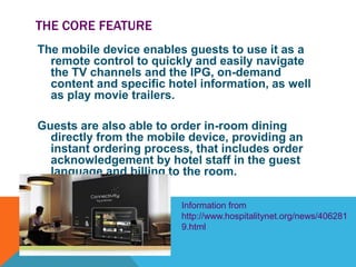 THE CORE FEATURE
The mobile device enables guests to use it as a
remote control to quickly and easily navigate
the TV channels and the IPG, on-demand
content and specific hotel information, as well
as play movie trailers.
Guests are also able to order in-room dining
directly from the mobile device, providing an
instant ordering process, that includes order
acknowledgement by hotel staff in the guest
language and billing to the room.
Information from
http://www.hospitalitynet.org/news/406281
9.html

 