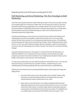 Originally posted on the HotProspect.com blog April 24, 2012

Pull Marketing and Social Marketing: The New Paradigm in B2B
Marketing

One of the most important elements in B2B marketing and sales is timing. How a prospect receives
your proposal ranges from 0 percent (no matter what, I am not buying your product or service) to
100 percent (where have you people been, this is a perfect solution! Let me issue a PO now.) and
every point between. In B2B selling, the best tactic is selling to those ready to buy, cultivate clients
who are between zero and one hundred and keep your name in front of those who are not
interested at present but might be later.

Cultivating and keeping your name out front are situations that are ideal for pull marketing. Pull
marketing gives you the time to establish a relationship and build trust. It is not an overnight
solution, but when done correctly it is a an amazing way of gaining new business. Pull marketing is
an online strategy that makes use of social media such as blogs, Twitter, Facebook and other media
that you can use in your pull marketing campaign. When your prospect is ready to buy the goods or
services you sell, pull marketing gets you invited to the party. That makes for a successful marketing
strategy!

Using pull marketing makes sense. The prospect is in control of when the sale takes place; it is
inefficient to fight this as is normally done with push marketing, a technique that encourages
prospects to purchase in the vendor’s timeframe. Push marketing does not allow for factors such as
budget, other projects or other priorities. Pull marketing does.

Turning to pull marketing does not mean abandoning all push market efforts at once. You may have
lead sources that you cannot back burner at present. However, complementing your push
marketing with pull marketing, especially with your present client base is a good beginning.

Following are five methods of communicating with B2B prospects until the right time to begin the
selling process:

             1. Use social media to stay in touch with prospects. Each LinkedIn, Twitter or blog
                connection you make with leads provides you with opportunities to provide
                relevant education to them and have them in your niche.

             2. Keep content current and relevant. Your website and blog should attract those
                (especially prospects) who want more information product or services. This content
                should not be sales material. It should be highly relevant content about what your
                company does and the benefits of its type of services or goods. This establishes you
                as a credible expert and associates that credibility with your company. This is
 