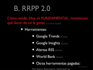 B. RRPP 2.0 Cómo medir: Hoy es FUNDAMENTAL  monitorear qué dicen de mi la gente   (y no sólo en Google!!) Herramientas: Google Trends  (Gratis) Google Insights  (Gratis) Alertas RSS  (Gratis) World Bank  (Gratis) Otras herramientas pagadas: Pitch Engine, Reporting on, Media tools etc 
