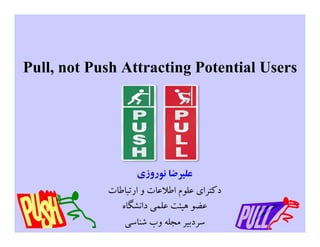 Pull, not Push Attracting Potential Users
‫ﻧﻮروزي‬ ‫ﻋﻠﯿﺮﺿﺎ‬
‫ارﺗﺒﺎﻃﺎت‬ ‫و‬ ‫اﻃﻼﻋﺎت‬ ‫ﻋﻠﻮم‬ ‫دﮐﺘﺮاي‬
‫داﻧﺸﮕﺎه‬ ‫ﻋﻠﻤﯽ‬ ‫ﻫﯿﺌﺖ‬ ‫ﻋﻀﻮ‬
‫ﺷﻨﺎﺳﯽ‬ ‫وب‬ ‫ﻣﺠﻠﻪ‬ ‫ﺳﺮدﺑﯿﺮ‬
 